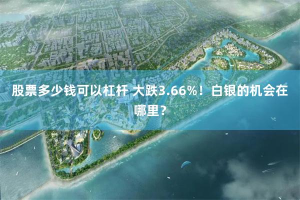 股票多少钱可以杠杆 大跌3.66%！白银的机会在哪里？