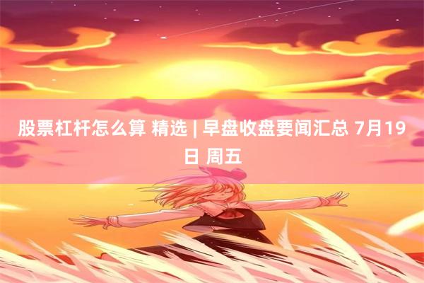 股票杠杆怎么算 精选 | 早盘收盘要闻汇总 7月19日 周五