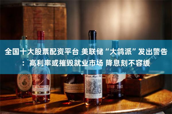 全国十大股票配资平台 美联储“大鸽派”发出警告：高利率或摧毁就业市场 降息刻不容缓