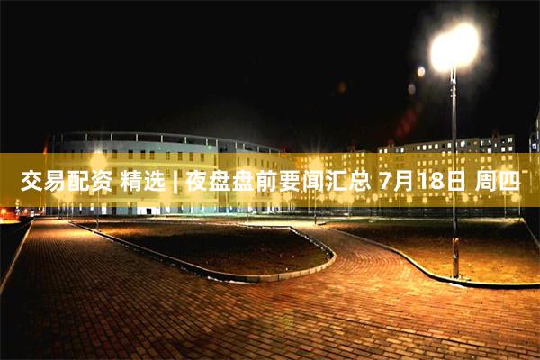 交易配资 精选 | 夜盘盘前要闻汇总 7月18日 周四