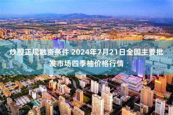 炒股正规融资条件 2024年7月21日全国主要批发市场四季柚价格行情