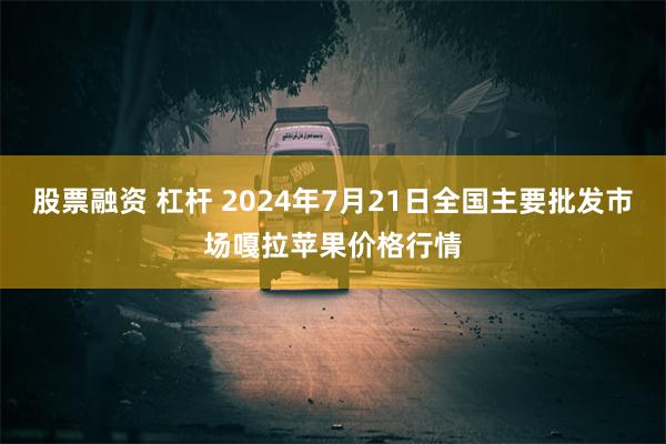 股票融资 杠杆 2024年7月21日全国主要批发市场嘎拉苹果价格行情