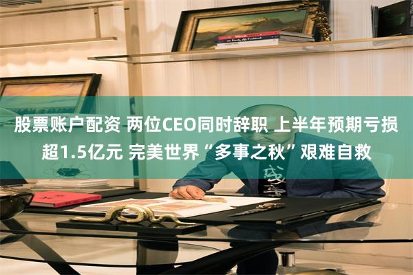 股票账户配资 两位CEO同时辞职 上半年预期亏损超1.5亿元 完美世界“多事之秋”艰难自救