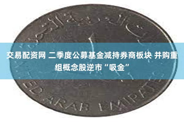 交易配资网 二季度公募基金减持券商板块 并购重组概念股逆市“吸金”