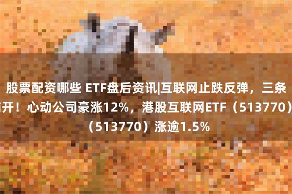 股票配资哪些 ETF盘后资讯|互联网止跌反弹，三条主线渐次铺开！心动公司豪涨12%，港股互联网ETF（513770）涨逾1.5%