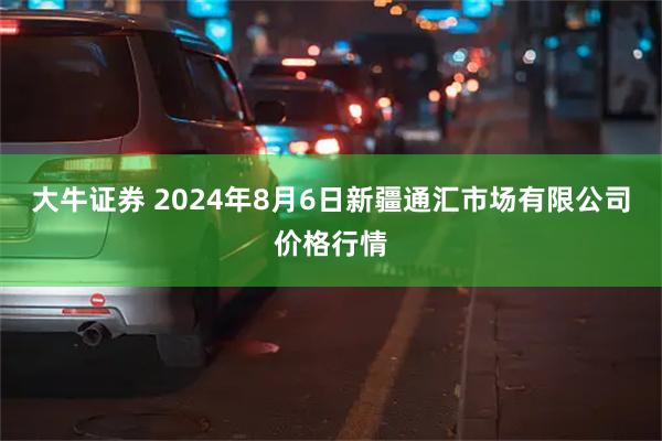 大牛证券 2024年8月6日新疆通汇市场有限公司价格行情