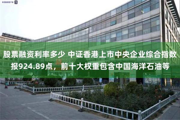 股票融资利率多少 中证香港上市中央企业综合指数报924.89点，前十大权重包含中国海洋石油等