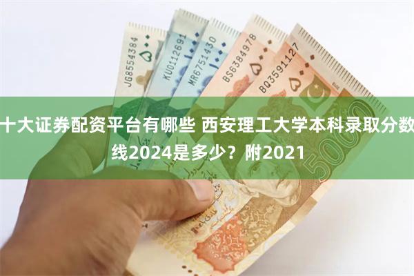 十大证券配资平台有哪些 西安理工大学本科录取分数线2024是多少？附2021