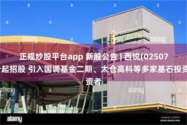 正规炒股平台app 新股公告 | 西锐(02507)今起招股 引入国调基金二期、太仓高科等多家基石投资者