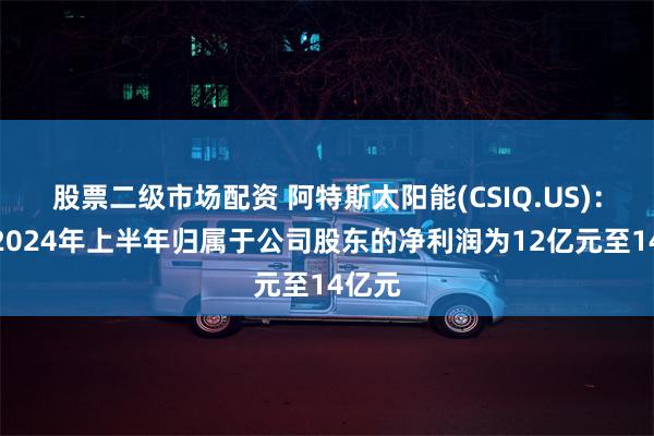 股票二级市场配资 阿特斯太阳能(CSIQ.US)：预计2024年上半年归属于公司股东的净利润为12亿元至14亿元