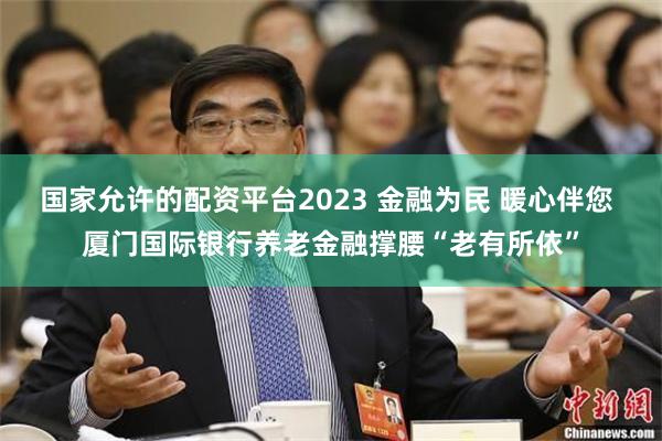 国家允许的配资平台2023 金融为民 暖心伴您 厦门国际银行养老金融撑腰“老有所依”