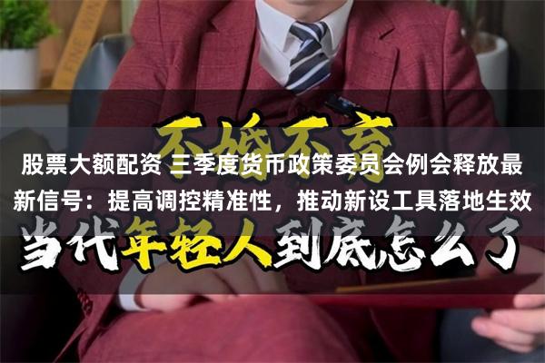 股票大额配资 三季度货币政策委员会例会释放最新信号：提高调控精准性，推动新设工具落地生效