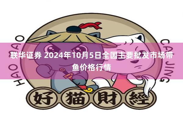 联华证券 2024年10月5日全国主要批发市场带鱼价格行情