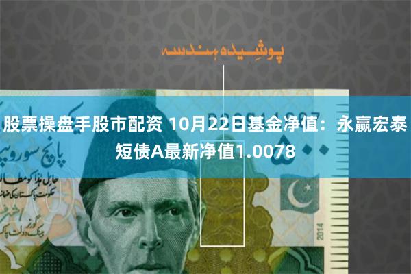 股票操盘手股市配资 10月22日基金净值：永赢宏泰短债A最新净值1.0078