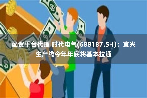 配资平台代理 时代电气(688187.SH)：宜兴生产线今年年底将基本拉通