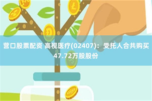 营口股票配资 高视医疗(02407)：受托人合共购买47.72万股股份