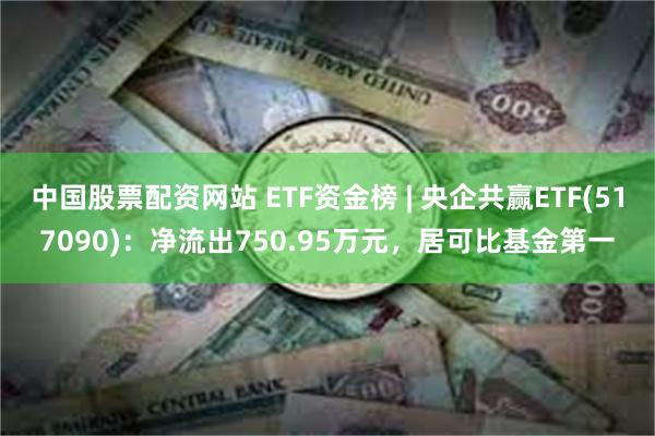 中国股票配资网站 ETF资金榜 | 央企共赢ETF(517090)：净流出750.95万元，居可比基金第一