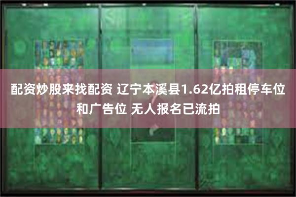 配资炒股来找配资 辽宁本溪县1.62亿拍租停车位和广告位 无人报名已流拍