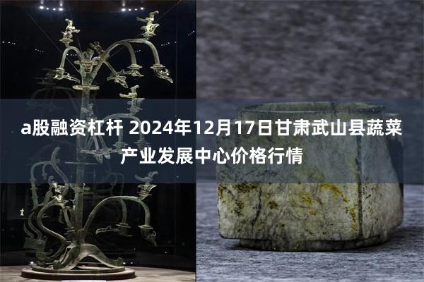 a股融资杠杆 2024年12月17日甘肃武山县蔬菜产业发展中心价格行情