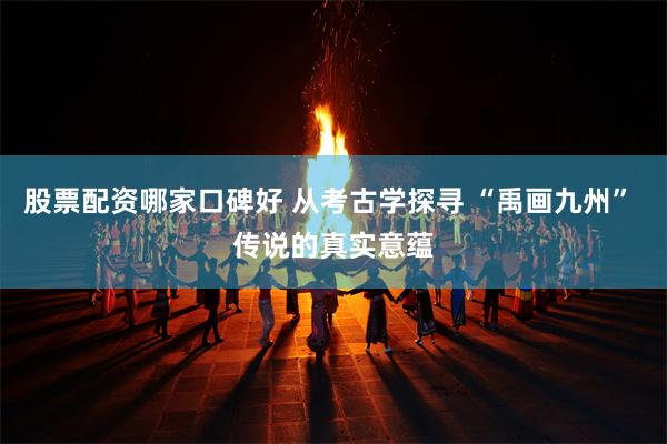 股票配资哪家口碑好 从考古学探寻 “禹画九州” 传说的真实意蕴