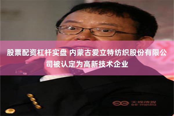 股票配资杠杆实盘 内蒙古爱立特纺织股份有限公司被认定为高新技术企业