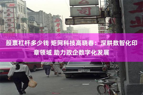 股票杠杆多少钱 矩网科技高晓春：深耕数智化印章领域 助力政企数字化发展