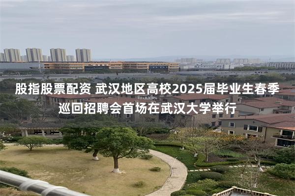 股指股票配资 武汉地区高校2025届毕业生春季巡回招聘会首场在武汉大学举行