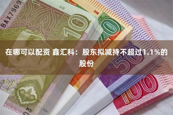 在哪可以配资 鑫汇科：股东拟减持不超过1.1%的股份