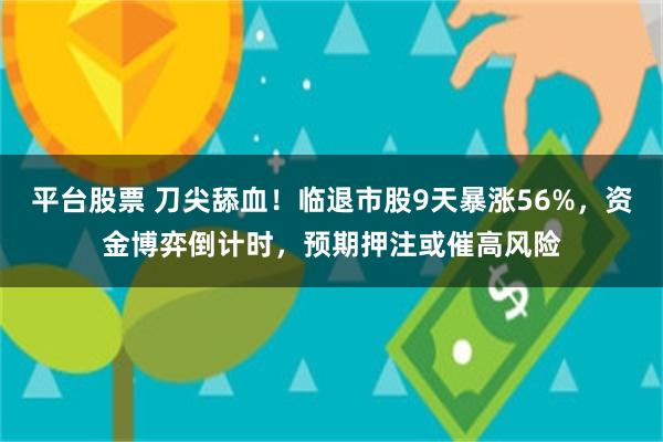 平台股票 刀尖舔血！临退市股9天暴涨56%，资金博弈倒计时，预期押注或催高风险